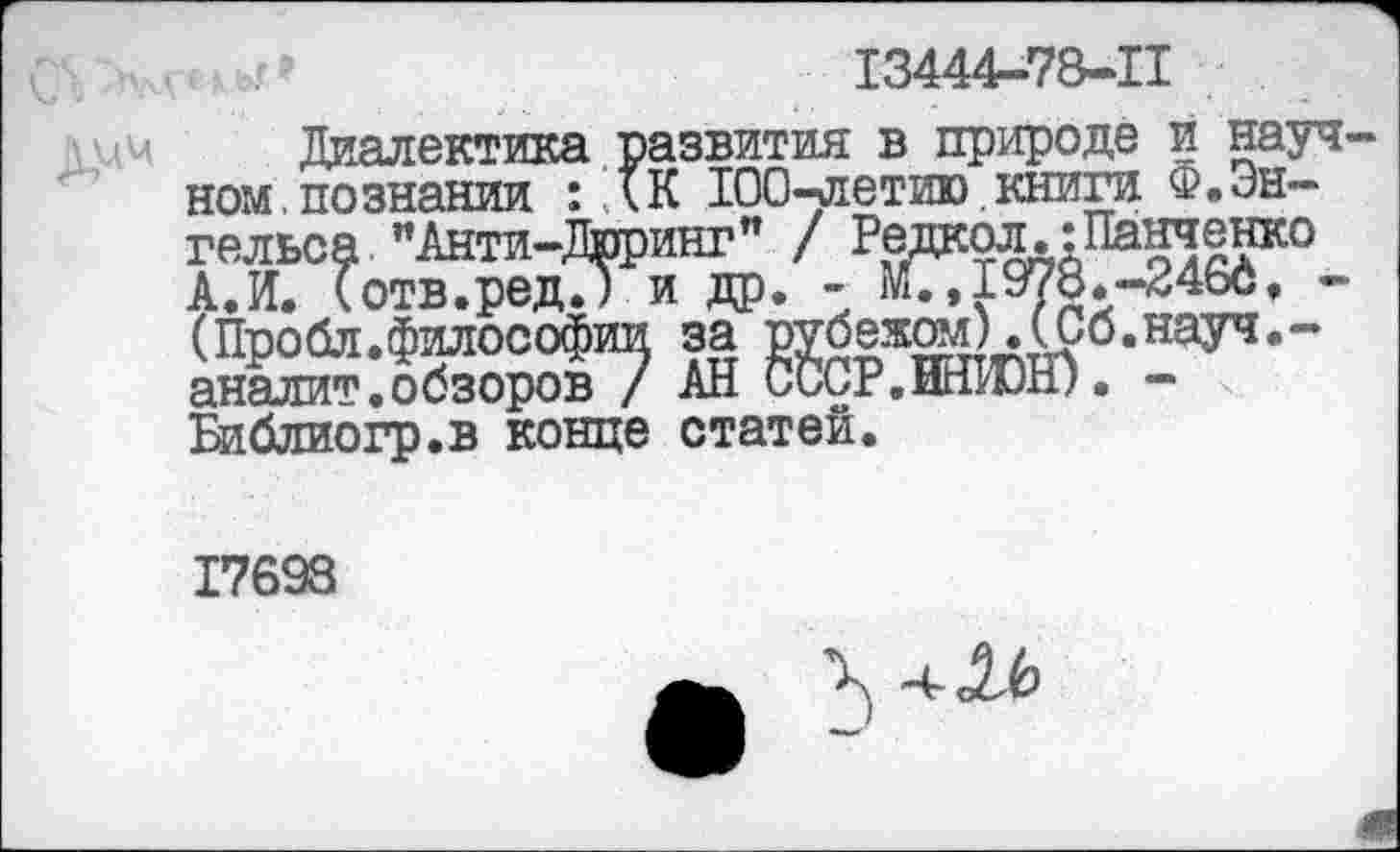 ﻿13444-78-11
Диалектика развития в природе и науч ном.познании : (К 100-летию книги Ф.Энгельса "Анти-Дрринг" / Редаол.:Панченко АЛ. (отв.редТ) и др. - М., 1978.-246с, -(Пробл.философии за рубежом).(Со.науч.-аналит.обзоров / АН СССР.ИНЮН). -Библиогр.в конце статей.
17698